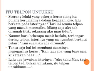 ITU TELPON UNTUKKU
•   Seorang lelaki yang pekerja keras siang itu
    pulang kerumahnya dalam keadaan loyo, lalu
    berkata pada isterinya : "Hari ini semua telpon
    yang masuk mencariku, bilang saja aku tak
    dirumah titik, sekarang aku mau tidur".
•   Namun baru beberapa menit berlalu, terdengar
    dering telpon, isterinya yang menyambut berkata
    pelan : "Kini suamiku ada dirumah".
•   Tentu saja hal ini membuat suaminya
    menegurnya keras : "Kan tadi apa yang baru saja
    kukatakan haaa.....".
•   Lalu apa jawaban isterinya : "Aku tahu Mas, tapi
    telpon tadi bukan untukmu, itu telpon
    untukkuuu.....".
 