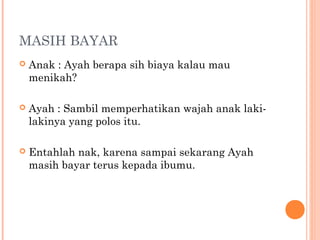 MASIH BAYAR
   Anak : Ayah berapa sih biaya kalau mau
    menikah?

   Ayah : Sambil memperhatikan wajah anak laki-
    lakinya yang polos itu.

   Entahlah nak, karena sampai sekarang Ayah
    masih bayar terus kepada ibumu.
 
