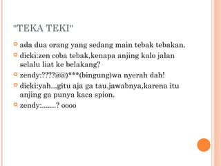 "TEKA TEKI"
 ada dua orang yang sedang main tebak tebakan.
 dicki:zen coba tebak,kenapa anjing kalo jalan
  selalu liat ke belakang?
 zendy:????@@)***(bingung)wa nyerah dah!

 dicki:yah...gitu aja ga tau.jawabnya,karena itu
  anjing ga punya kaca spion.
 zendy:.......? oooo
 