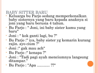 BABY SITTER BARU
•   Keluarga bu Parjo sedang memperkenalkan
    baby sisternya yang baru kepada anaknya si
    joni yang baru berusia 4 tahun.
•   Bu Parjo : " Joni, ini baby sister kamu yang
    baru"
•   Joni : " kok ganti lagi, bu ?"
•   Bu Parjo :" iya, baby sister yg kemarin kurang
    rajin. ayo cium ?"
•   Joni :" gak mau ach"
•   Bu Parjo :" kenapa ?"
•   Joni : "Tadi pagi ayah menciumnya langsung
    ditampar."
•   Bu Parjo : "Apa ............ ??"
 