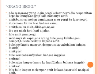 "ORANG BEGO."
•   ada seseorang yang ingin pergi keluar negri.dia berpamitan
    kepada ibunya.anggap saja namanya amit.
•   amit:bu saya mohon pamit,saya mau pergi ke luar negri.
•   ibu:emang kamu bisa bahasa sana
•   amit:bisa bu dikit-dikit.yes,no,ok.
•   ibu :ya udah hati-hati dijalan
•   lalu amit pun pergi.
•   setibanya di kapal,ada orang bule yang kehilangan
    dompet,buleitu berkata kepada amit
•   bule:hey!kamu mencuri dompet saya ya?(dalam bahasa
    inggris)
•   amit:yes!
•   bule:kembalikan!(dalam bahasa inggris)
•   amit:no!
•   bule:saya lempar kamu ke laut!(dalam bahasa inggris)
•   amit:ok!
•   lalu bule itupun melempar amit kelaut,dasar sial nasip si
    amit.
 