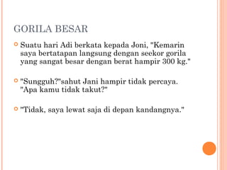 GORILA BESAR
   Suatu hari Adi berkata kepada Joni, "Kemarin
    saya bertatapan langsung dengan seekor gorila
    yang sangat besar dengan berat hampir 300 kg."

   "Sungguh?"sahut Jani hampir tidak percaya.
    "Apa kamu tidak takut?"

   "Tidak, saya lewat saja di depan kandangnya."
 
