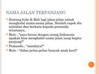 NAMA JALAN TERPANJANG
 Seorang bule di Bali lagi jalan-jalan untuk
  menghafal nama-nama jalan. Setelah capek dia
  istirahat dan berkata kepada pemandu
  wisatanya,
 Bule : "saya heran dengan orang Indonesia
  apakah bisa menghafal nama jalan yang begitu
  panjang?"
 Pemandu : "misalnya?"
 Bule : "Jalan pelan-pelan banyak anak kecil"
 