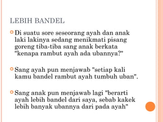 LEBIH BANDEL
 Disuatu sore seseorang ayah dan anak
 laki lakinya sedang menikmati pisang
 goreng tiba-tiba sang anak berkata
 "kenapa rambut ayah ada ubannya?"

 Sang
     ayah pun menjawab "setiap kali
 kamu bandel rambut ayah tumbuh uban".

 Sang anak pun menjawab lagi "berarti
 ayah lebih bandel dari saya, sebab kakek
 lebih banyak ubannya dari pada ayah"
 