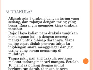 "3 DRAKULA"
•   Alkisah ada 3 drakula dengan taring yang
    sedang, dan rajanya dengan taring yang
    besar. Raja ingin mengetes ktiga drakula
    tersebut.
•   Raja: Hayo kalian para drakula tunjukan
    kemampuan kalian dengan mencari
    mangsa untuk dihisap darahnya. Siapa
    paling cepat dialah penerus tahta ku
    ini(dengan suara menggelegar dan gigi
    taring yang seram menancap di
    mulutnya.
•   Tanpa pikir panjang drakula pertama
    melesat terbang mencari mangsa. Setelah
    10 menit ia pulang dengan mulut
    berlumuran darah, (dengan bangga
 