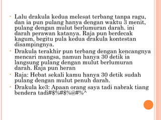 •   Lalu drakula kedua melesat terbang tanpa ragu,
    dan ia pun pulang hanya dengan waktu 3 menit,
    pulang dengan mulut berlumuran darah. ini
    darah perawan katanya. Raja pun berdecak
    kagum, begitu pula kedua drakula kontestan
    disampingnya.
•   Drakula terakhir pun terbang dengan kencangnya
    mencari mangsa, namun hanya 30 detik ia
    langsung pulang dengan mulut berlumuran
    darah. Raja pun heran
•   Raja: Hebat sekali kamu hanya 30 detik sudah
    pulang dengan mulut penuh darah.
•   Drakula ke3: Apaan orang saya tadi nabrak tiang
    bendera tadi#$%#$%@#%^
 