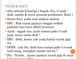 "TUSUK GIGI"
 Ada  sebuah keluarga ( bapak, ibu, 2 anak :
  dodi, nanda & serta seorang pembantu: Rani )
 Suatu hari, pada saat makan malam

 IBU : Kok tusuk giginya tinggal sedikit
  padahal kan baru dibeli kemarin.
 Ayah : nggak tau, ayah cuman pake 3 tadi
  pagi, tanya sama dodi !
 IBU : Dodi, kamu yah yang habisi tusuk gigi
  itu,
 DODI : yah ibu, dodi kan cuman pake 5 tusuk
  tadi siang, mungkin nanda tuh bu ?
 Ibu : Nanda... kamu apakan tusuk gigi di meja
 