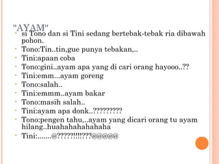 "AYAM"
 •  si Tono dan si Tini sedang bertebak-tebak ria dibawah
    pohon.
•   Tono:Tin..tin,gue punya tebakan,..
•   Tini:apaan coba
•   Tono:gini..ayam apa yang di cari orang hayooo..??
•   Tini:emm...ayam goreng
•   Tono:salah..
•   Tini:emmm..ayam bakar
•   Tono:masih salah..
•   Tini:ayam apa donk..?????????
•   Tono:pengen tahu,..ayam yang dicari orang tu ayam
    hilang..huahahahahahaha
•   Tini:.......@?????!!!!???@@@@@
 
