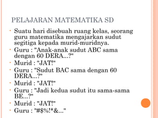 PELAJARAN MATEMATIKA SD
•   Suatu hari disebuah ruang kelas, seorang
    guru matematika mengajarkan sudut
    segitiga kepada murid-muridnya.
•   Guru : "Anak-anak sudut ABC sama
    dengan 60 DERA...?"
•   Murid : "JAT!"
•   Guru : "Sudut BAC sama dengan 60
    DERA...?"
•   Murid : "JAT!"
•   Guru : "Jadi kedua sudut itu sama-sama
    BE...?"
•   Murid : "JAT!"
•   Guru : "#$%!*&..."
 