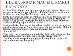 DIKIRA NGGAK MAU MENGAKUI
      BAPAKNYA
•   Ali dan Budi adalah dua sahabat yang sangat dekat. Kemana-
    mana mereka selalu pergi berdua. Ke Mall berdua, ke kampus
    berdua, ke toilet juga berdua (tapi beda kloset).
•   Suatu hari mereka pergi ke salah satu Mall di Jakarta. Karena
    masih mahasiswa, mereka pergi naik bus umum. Siang itu
    udara cukup panas, sehingga keduanya hanya diam membisu
    sambil berharap cepat sampai tujuan.
•   Saat kondektur bus menagih ongkos, sambil membayar ongkos
    untuk mereka berdua Ali terlihat seperti ingat sesuatu. Melihat
    temannya kebingungan Budi pun menegurnya.
•   "Kenapa, li?"
•   "Aku sepertinya kenal sama kondektur tadi, kalo gak salah dia
    tetanggaku. Dan yang jadi supir bus itu orang tuanya"
•   "Oo, kirain apa sampe bingung gitu. Emang kamu ga yakin?,
    tanya aja orangnya langsung!"
 