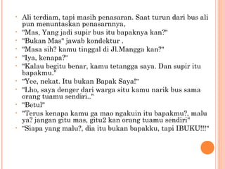 •   Ali terdiam, tapi masih penasaran. Saat turun dari bus ali
    pun menuntaskan penasarnnya,
•   "Mas, Yang jadi supir bus itu bapaknya kan?"
•   "Bukan Mas" jawab kondektur .
•   "Masa sih? kamu tinggal di Jl.Mangga kan?"
•   "Iya, kenapa?"
•   "Kalau begitu benar, kamu tetangga saya. Dan supir itu
    bapakmu."
•   "Yee, nekat. Itu bukan Bapak Saya!"
•   "Lho, saya denger dari warga situ kamu narik bus sama
    orang tuamu sendiri.."
•   "Betul"
•   "Terus kenapa kamu ga mao ngakuin itu bapakmu?, malu
    ya? jangan gitu mas, gitu2 kan orang tuamu sendiri"
•   "Siapa yang malu?, dia itu bukan bapakku, tapi IBUKU!!!"
 