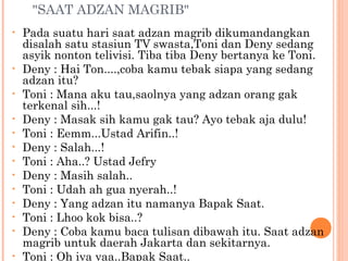"SAAT ADZAN MAGRIB"
•   Pada suatu hari saat adzan magrib dikumandangkan
    disalah satu stasiun TV swasta,Toni dan Deny sedang
    asyik nonton telivisi. Tiba tiba Deny bertanya ke Toni.
•   Deny : Hai Ton....,coba kamu tebak siapa yang sedang
    adzan itu?
•   Toni : Mana aku tau,saolnya yang adzan orang gak
    terkenal sih...!
•   Deny : Masak sih kamu gak tau? Ayo tebak aja dulu!
•   Toni : Eemm...Ustad Arifin..!
•   Deny : Salah...!
•   Toni : Aha..? Ustad Jefry
•   Deny : Masih salah..
•   Toni : Udah ah gua nyerah..!
•   Deny : Yang adzan itu namanya Bapak Saat.
•   Toni : Lhoo kok bisa..?
•   Deny : Coba kamu baca tulisan dibawah itu. Saat adzan
    magrib untuk daerah Jakarta dan sekitarnya.
•   Toni : Oh iya yaa..Bapak Saat..
 