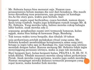 •   Mr. Subrata hanya bisa menurut saja. Namun rasa
    penasarannya belum mampu dia usir dari benaknya. Dia masih
    terus dirundung rasa penasaran, apa gerangan isi kandaga
    itu.As the story goes, waktu pun berlalu. hari
•   berganti, angin cepat berhembus. cuaca berubah, namun daun-
    daun tetap tumbuh. begitu juga kehidupan rumah tangga Mr. &
    Ny. Subrata. Yang mereka tahu, bahwa mereka cukup bahagia
    lahir bathin. anak mereka ada 2.
•   sepasang. penghasilan suami istri termasuk lumayan, kalau
    nggak, mana bisa hidup di kawasan Dago, Bandung.
•   Tak terasa waktu terus bergulir, dan tibalah 10 tahun
•   usia perkawinan.setelah melakukan ritual yang sama, Mr.
    Subrata kembali membisikkan keinginannya sama sang istri,
    betapa ia ingin tahu apa isi Kandaga itu. tapi tetap saja istrinya
    menolak dengan halus. Karena memang Mr. Subrata tidak ingin
    menyinggung perasaan istrinya, maka ia juga tak memaksa.
•   Hari berganti hari, bulan berganti bulan, PELITA I, II, III, IV, V.
    telah dilalui. Tibalah masanya mereka ulang tahun perkawinan
    Perak. Anak mereka yang pertama, wanita juga sudah menikah.
    Namun mengingat mereka dulunya termasuk pasangan yang
    cepat kawin, maka kondisi fisik mereka
 