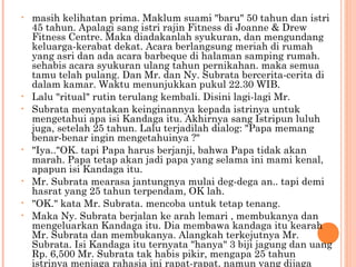 •   masih kelihatan prima. Maklum suami "baru" 50 tahun dan istri
    45 tahun. Apalagi sang istri rajin Fitness di Joanne & Drew
    Fitness Centre. Maka diadakanlah syukuran, dan mengundang
    keluarga-kerabat dekat. Acara berlangsung meriah di rumah
    yang asri dan ada acara barbeque di halaman samping rumah.
    sehabis acara syukuran ulang tahun pernikahan. maka semua
    tamu telah pulang. Dan Mr. dan Ny. Subrata bercerita-cerita di
    dalam kamar. Waktu menunjukkan pukul 22.30 WIB.
•   Lalu "ritual" rutin terulang kembali. Disini lagi-lagi Mr.
•   Subrata menyatakan keinginannya kepada istrinya untuk
    mengetahui apa isi Kandaga itu. Akhirnya sang Istripun luluh
    juga, setelah 25 tahun. Lalu terjadilah dialog: "Papa memang
    benar-benar ingin mengetahuinya ?"
•   "Iya.."OK. tapi Papa harus berjanji, bahwa Papa tidak akan
    marah. Papa tetap akan jadi papa yang selama ini mami kenal,
    apapun isi Kandaga itu.
•   Mr. Subrata mearasa jantungnya mulai deg-dega an.. tapi demi
    hasrat yang 25 tahun terpendam, OK lah.
•   "OK." kata Mr. Subrata. mencoba untuk tetap tenang.
•   Maka Ny. Subrata berjalan ke arah lemari , membukanya dan
    mengeluarkan Kandaga itu. Dia membawa kandaga itu kearah
    Mr. Subrata dan membukanya. Alangkah terkejutnya Mr.
    Subrata. Isi Kandaga itu ternyata "hanya" 3 biji jagung dan uang
    Rp. 6,500 Mr. Subrata tak habis pikir, mengapa 25 tahun
    istrinya menjaga rahasia ini rapat-rapat. namun yang dijaga
 