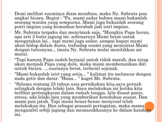 •   Demi melihat suaminya diam membisu, maka Ny. Subrata pun
    angkat bicara. Begini : "Pa, mami sadar bahwa mami bukanlah
    seorang wanita yang sempurna. Mami juga bukanlah seorang
    putri impian yang kemudian berubah jadi istri impian.
•   Mr. Subrata terpaku dan menyimak saja. "Mungkin Papa heran,
    apa arti 3 butir jagung ini. sebenarnya Mami berat untuk
    mengatakan ini... tapi mami juga sadar, sampai kapan mami
    akan hidup dalam dusta, terhadap suami yang mencintai Mami
    dengan tulusnyaa... (mata Ny. Subrata mulai menitikkan air
    mata).
•   "Tapi karena Papa sudah berjanji untuk tidak marah, dan tetap
    akan menjadi Papa yang dulu, maka mami memberanikan diri
    untuk bicara. ....suaranya berat, terhenti sejenak.
•   "Mami bukanlah istri yang setia... " kalimat itu meluncur dengan
    nada getir dan datar. "Haaa... " kaget Mr. Subrata.
•   "Selama rentang 25 tahun usia pernikahan kita,saya pernah
    selingkuh dengan lelaki lain. Saya melakukan ini ketika kita
    terlibat pertengkaran dalam rumah tangga. lalu disaat panic,
    stress, ada lelaki lain yang memberikan keteduhan sesaat. Dan
    mami pun jatuh. Tapi mami benar-benar menyesal telah
    melakukan itu. Dan sebagai prasasti peringatan, maka mama
    mengambil sebiji jagung dan memasukkannya ke dalam kandaga
    ini.
 