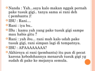  Nanda   : Yah...saya kalo makan nggak pernah
  pake tusuk gigi.. tanya sama si rani deh
  ( pembantu )!
 IBU : Rani....
 Rani : iya bu..
 IBu : kamu yah yang pake tusuk gigi sampe
  mau habis gitu ?
 Rani : yah ibu... rani mah kalo udah pake
  tusuk gigi, rani simpan lagi di tempatnya.
 IBU : APAAAAAAAA?
 Akhirnya si rani (pembantu) itu pun di pecat
  karena kebodohannya menaruh tusuk gigi yg
  sudah di pake ke mejanya semula.
 