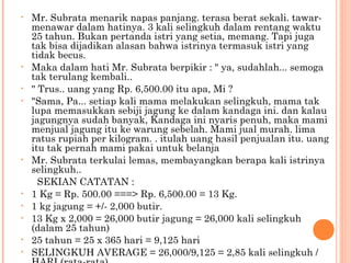 •   Mr. Subrata menarik napas panjang. terasa berat sekali. tawar-
    menawar dalam hatinya. 3 kali selingkuh dalam rentang waktu
    25 tahun. Bukan pertanda istri yang setia, memang. Tapi juga
    tak bisa dijadikan alasan bahwa istrinya termasuk istri yang
    tidak becus.
•   Maka dalam hati Mr. Subrata berpikir : " ya, sudahlah... semoga
    tak terulang kembali..
•   " Trus.. uang yang Rp. 6,500.00 itu apa, Mi ?
•   "Sama, Pa... setiap kali mama melakukan selingkuh, mama tak
    lupa memasukkan sebiji jagung ke dalam kandaga ini. dan kalau
    jagungnya sudah banyak, Kandaga ini nyaris penuh, maka mami
    menjual jagung itu ke warung sebelah. Mami jual murah. lima
    ratus rupiah per kilogram. . itulah uang hasil penjualan itu. uang
    itu tak pernah mami pakai untuk belanja
•   Mr. Subrata terkulai lemas, membayangkan berapa kali istrinya
    selingkuh..
      SEKIAN CATATAN :
•   1 Kg = Rp. 500.00 ===> Rp. 6,500.00 = 13 Kg.
•   1 kg jagung = +/- 2,000 butir.
•   13 Kg x 2,000 = 26,000 butir jagung = 26,000 kali selingkuh
    (dalam 25 tahun)
•   25 tahun = 25 x 365 hari = 9,125 hari
•   SELINGKUH AVERAGE = 26,000/9,125 = 2,85 kali selingkuh /
 