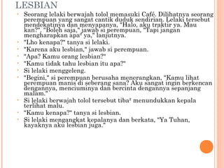 LESBIAN
•   Seorang lelaki berwajah tolol memasuki Café. Dilihatnya seorang
    perempuan yang sangat cantik duduk sendirian. Lelaki tersebut
    mendekatinya dan menyapanya, "Halo, aku traktir ya. Mau
    kan?". "Boleh saja," jawab si perempuan, "Tapi jangan
    mengharapkan apa² ya," lanjutnya.
•   "Lho kenapa?" tanya si lelaki.
•   "Karena aku lesbian," jawab si perempuan.
•   "Apa? Kamu orang lesbian?"
•   "Kamu tidak tahu lesbian itu apa?"
•   Si lelaki menggeleng.
•   "Begini," si perempuan berusaha menerangkan, "Kamu lihat
    perempuan manis di seberang sana? Aku sangat ingin berkencan
    dengannya, menciuminya dan bercinta dengannya sepanjang
    malam."
•   Si lelaki berwajah tolol tersebut tiba² menundukkan kepala
    terlihat malu.
•   "Kamu kenapa?" tanya si lesbian.
•   Si lelaki mengangkat kepalanya dan berkata, "Ya Tuhan,
    kayaknya aku lesbian juga."
 