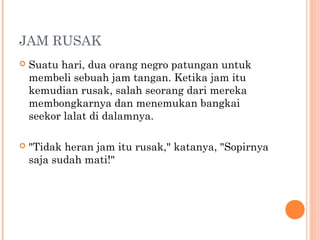 JAM RUSAK
   Suatu hari, dua orang negro patungan untuk
    membeli sebuah jam tangan. Ketika jam itu
    kemudian rusak, salah seorang dari mereka
    membongkarnya dan menemukan bangkai
    seekor lalat di dalamnya.

   "Tidak heran jam itu rusak," katanya, "Sopirnya
    saja sudah mati!"
 