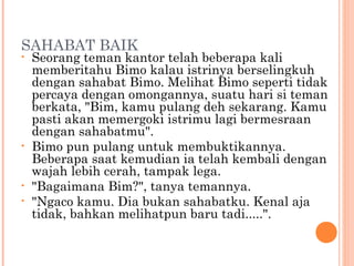 SAHABAT BAIK
•   Seorang teman kantor telah beberapa kali
    memberitahu Bimo kalau istrinya berselingkuh
    dengan sahabat Bimo. Melihat Bimo seperti tidak
    percaya dengan omongannya, suatu hari si teman
    berkata, "Bim, kamu pulang deh sekarang. Kamu
    pasti akan memergoki istrimu lagi bermesraan
    dengan sahabatmu".
•   Bimo pun pulang untuk membuktikannya.
    Beberapa saat kemudian ia telah kembali dengan
    wajah lebih cerah, tampak lega.
•   "Bagaimana Bim?", tanya temannya.
•   "Ngaco kamu. Dia bukan sahabatku. Kenal aja
    tidak, bahkan melihatpun baru tadi.....".
 
