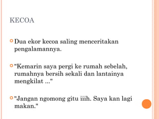 KECOA


 Duaekor kecoa saling menceritakan
 pengalamannya.

 "Kemarinsaya pergi ke rumah sebelah,
 rumahnya bersih sekali dan lantainya
 mengkilat ..."

 "Jangan   ngomong gitu iiih. Saya kan lagi
 makan."
 