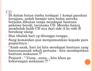 CD
•   Di dalam hutan rimba terdapat 1 kompi pasukan
    kerajaan, sudah hampir satu bulan mereka
    berjalan dihutan tanpa mendapat bantuan
    pakaian bersih, terutama CD. Mereka hanya
    membolak-balik CD nya dari side A ke side B
    berulang ulang.
•   Dan tibalah hari yg ditunggu-tunggu.
•   Sang komandan pun mengumumkan kepada para
    prajuritnya :
•   "Anak-anak, hari ini kita mendapat bantuan yang
    banyaaaaaaak sekali pertama : kita mendapatkan
    bantuan makanan !!"
•   Prajurit : " Uuuu...uuuu... kita khan ga
    kekurangan makanan !!! "
 