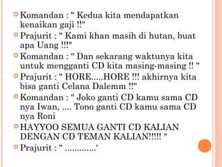 Komandan     : " Kedua kita mendapatkan
  kenaikan gaji !!"
 Prajurit : " Kami khan masih di hutan, buat
  apa Uang !!!"
 Komandan : " Dan sekarang waktunya kita
  untuk mengganti CD kita masing-masing !! "
 Prajurit : " HORE.....HORE !!! akhirnya kita
  bisa ganti Celana Dalemm !!"
 Komandan : " Joko ganti CD kamu sama CD
  nya Iwan, .... Tono ganti CD kamu sama CD
  nya Roni
 HAYYOO SEMUA GANTI CD KALIAN
  DENGAN CD TEMAN KALIAN!!!!! "
 Prajurit : " .............'
 