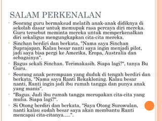 SALAM PERKENALAN
•   Seorang guru bermaksud melatih anak-anak didiknya di
    sekolah dasar untuk memupuk rasa percaya diri mereka.
    Guru tersebut meminta mereka untuk memperkenalkan
    diri sekaligus mengungkapkan cita-cita mereka.
•   Sinchan berdiri dan berkata, "Nama saya Sinchan
    Suprajapan. Kalau besar nanti saya ingin menjadi pilot,
    jadi saya bisa pergi ke Amerika, Eropa, Australia dan
    sebagainya".
•   Bagus sekali Sinchan. Terimakasih. Siapa lagi?", tanya Bu
    Guru.
•   Seorang anak perempuan yang duduk di tengah berdiri dan
    berkata, "Nama saya Ranti Rekakloning. Kalau besar
    nanti, Ranti ingin jadi ibu rumah tangga dan punya anak
    yang manis".
•   "Bagus. Jadi ibu rumah tangga merupakan cita-cita yang
    mulia. Siapa lagi?".
•   Si Otong berdiri dan berkata, "Saya Otong Surowulan,
    nanti kalau sudah besar saya akan membantu Ranti
    mencapai cita-citanya.....".
 