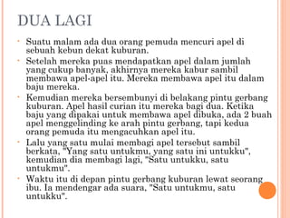 DUA LAGI
•   Suatu malam ada dua orang pemuda mencuri apel di
    sebuah kebun dekat kuburan.
•   Setelah mereka puas mendapatkan apel dalam jumlah
    yang cukup banyak, akhirnya mereka kabur sambil
    membawa apel-apel itu. Mereka membawa apel itu dalam
    baju mereka.
•   Kemudian mereka bersembunyi di belakang pintu gerbang
    kuburan. Apel hasil curian itu mereka bagi dua. Ketika
    baju yang dipakai untuk membawa apel dibuka, ada 2 buah
    apel menggelinding ke arah pintu gerbang, tapi kedua
    orang pemuda itu mengacuhkan apel itu.
•   Lalu yang satu mulai membagi apel tersebut sambil
    berkata, "Yang satu untukmu, yang satu ini untukku",
    kemudian dia membagi lagi, "Satu untukku, satu
    untukmu".
•   Waktu itu di depan pintu gerbang kuburan lewat seorang
    ibu. Ia mendengar ada suara, "Satu untukmu, satu
    untukku".
 