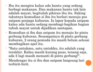 •   Ibu itu mengira kalau ada hantu yang sedang
    berbagi makanan. Dan makanan hantu tak lain
    adalah mayat, begitulah pikiran ibu itu. Saking
    takutnya kemudian si ibu itu berlari menuju pos
    satpam penjaga kuburan. Ia lapor kepada satpam
    kalau ada hantu sedang membagi-bagikan bagian
    tubuh mayat untuk dijadikan santapan.
•   Kemudian si ibu dan satpam itu menuju ke pintu
    gerbang kuburan. Sesampainya di pintu gerbang
    kuburan, 2 orang pemuda itu masih belum selesai
    membagikan apel itu.
•   "Satu untukmu, satu untukku, itu adalah yang
    terakhir. Kalau masih kurang puas, tenang saja,
    ada 2 lagi masih menanti di pintu gerbang!".
•   Mendengar itu si ibu dan satpam langsung lari
    terbirit-birit.
 