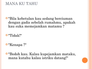 MANA KU TAHU


 "Bila
      kebetulan kau sedang berciuman
 dengan gadis sebelah rumahmu, apakah
 kau suka memejamkan matamu ?

 "Tidak!"


 "Kenapa    ?"

 "Bodoh
       kau. Kalau kupejamkan mataku,
 mana kutahu kalau istriku datang!"
 