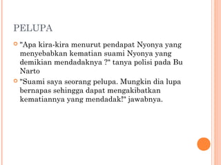 PELUPA
 "Apa kira-kira menurut pendapat Nyonya yang
  menyebabkan kematian suami Nyonya yang
  demikian mendadaknya ?" tanya polisi pada Bu
  Narto
 "Suami saya seorang pelupa. Mungkin dia lupa
  bernapas sehingga dapat mengakibatkan
  kematiannya yang mendadak!" jawabnya.
 