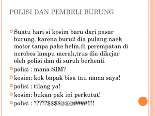 POLISI DAN PEMBELI BURUNG

 Suatu   hari si kosim baru dari pasar
  burung, karena buru2 dia pulang naek
  motor tanpa pake helm.di perempatan di
  nerobos lampu merah,trus dia dikejar
  oleh polisi dan di suruh berhenti
 polisi : mana SIM?

 kosim: kok bapak bisa tau nama saya!

 polisi : tilang ya!

 kosim: bukan pak ini perkutut!

 polisi : ?????$$$$@@@####!!!!
 