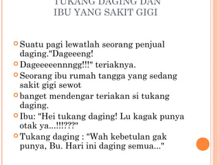 TUKANG DAGING DAN
          IBU YANG SAKIT GIGI


 Suatu  pagi lewatlah seorang penjual
  daging."Dageeeng!
 Dageeeeennngg!!!" teriaknya.
 Seorang ibu rumah tangga yang sedang
  sakit gigi sewot
 banget mendengar teriakan si tukang
  daging.
 Ibu: "Hei tukang daging! Lu kagak punya
  otak ya...!!!???"
 Tukang daging : "Wah kebetulan gak
  punya, Bu. Hari ini daging semua..."
 