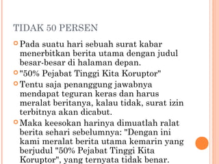 TIDAK 50 PERSEN
 Pada  suatu hari sebuah surat kabar
  menerbitkan berita utama dengan judul
  besar-besar di halaman depan.
 "50% Pejabat Tinggi Kita Koruptor"
 Tentu saja penanggung jawabnya
  mendapat teguran keras dan harus
  meralat beritanya, kalau tidak, surat izin
  terbitnya akan dicabut.
 Maka keesokan harinya dimuatlah ralat
  berita sehari sebelumnya: "Dengan ini
  kami meralat berita utama kemarin yang
  berjudul "50% Pejabat Tinggi Kita
  Koruptor", yang ternyata tidak benar.
 