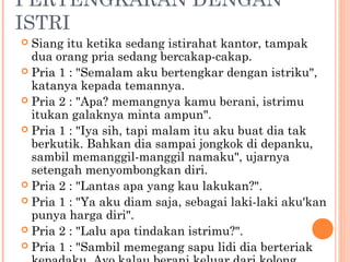 PERTENGKARAN DENGAN
ISTRI
 Siang itu ketika sedang istirahat kantor, tampak
  dua orang pria sedang bercakap-cakap.
 Pria 1 : "Semalam aku bertengkar dengan istriku",
  katanya kepada temannya.
 Pria 2 : "Apa? memangnya kamu berani, istrimu
  itukan galaknya minta ampun".
 Pria 1 : "Iya sih, tapi malam itu aku buat dia tak
  berkutik. Bahkan dia sampai jongkok di depanku,
  sambil memanggil-manggil namaku", ujarnya
  setengah menyombongkan diri.
 Pria 2 : "Lantas apa yang kau lakukan?".
 Pria 1 : "Ya aku diam saja, sebagai laki-laki aku'kan
  punya harga diri".
 Pria 2 : "Lalu apa tindakan istrimu?".
 Pria 1 : "Sambil memegang sapu lidi dia berteriak
 
