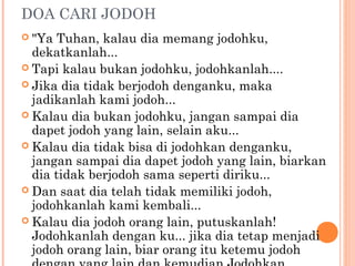 DOA CARI JODOH
 "Ya  Tuhan, kalau dia memang jodohku,
  dekatkanlah...
 Tapi kalau bukan jodohku, jodohkanlah....
 Jika dia tidak berjodoh denganku, maka
  jadikanlah kami jodoh...
 Kalau dia bukan jodohku, jangan sampai dia
  dapet jodoh yang lain, selain aku...
 Kalau dia tidak bisa di jodohkan denganku,
  jangan sampai dia dapet jodoh yang lain, biarkan
  dia tidak berjodoh sama seperti diriku...
 Dan saat dia telah tidak memiliki jodoh,
  jodohkanlah kami kembali...
 Kalau dia jodoh orang lain, putuskanlah!
  Jodohkanlah dengan ku... jika dia tetap menjadi
  jodoh orang lain, biar orang itu ketemu jodoh
 
