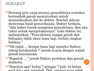 SEKARAT

 Seorang  pria yang merasa penyakitnya semakin
  bertambah parah memutuskan untuk
  memeriksakan diri ke dokter. Setelah selesai
  menerima hasil pemeriksaan, Dokter berkata,
  "Ada kabar buruk mengenai penyakitmu, dan aku
  takut untuk mengatakannya.“ Lalu dokter itu
  melanjutkan, "Penyakitmu sangat parah dan
  hidupmu tidak akan lama lagi, terlalu singkat
  bahkan."
 "Oh tidak ... berapa lama lagi umurku Dokter,
  tolong katakanlah !" jawab si pria dengan wajah
  penuh kecemasan.
 "Sepuluh ... " jawab Dokter perlahan dan penuh
  dukacita.
 "Sepuluh apa? bulan ? minggu ? kalo 10 bulan,
 