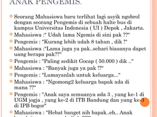 ANAK PENGEMIS.
 Seorang Mahasiswa baru terlihat lagi asyik ngobrol
  dengan seorang Pengemis di sebuah halte bus di
  kampus Universitas Indonesia ( UI ) Depok , Jakarta.
 Mahasiswa :" Udah lama Ngemis di sini pak ??"
 Pengemis : "Kurang lebih udah 8 tahun , dik !"
 Mahasiswa :"Lama juga ya pak..sehari biasanya dapet
  uang berapa pak??"
 Pengemis : "Paling sedikit Gocap ( 50.000 ) dik .."
 Mahasiswa : "Banyak juga ya pak !?"
 Pengemis : "Lumayanlah untuk keluarga..."
 Mahasiswa : "Ngomong2 keluarga bapak ada di
  mana ??"
 Pengemis : "Anak saya semuanya ada 3 , yang ke-1 di
  UGM jogja , yang ke-2 di ITB Bandung dan yang ke-3
  di IPB bogor"
 Mahasiswa : "Hebat banget nih bapak..eh.. Anak
 