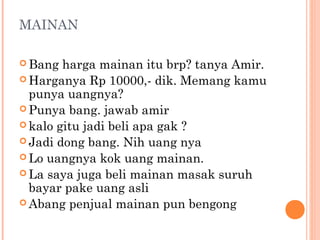 MAINAN

 Bang  harga mainan itu brp? tanya Amir.
 Harganya Rp 10000,- dik. Memang kamu
  punya uangnya?
 Punya bang. jawab amir
 kalo gitu jadi beli apa gak ?
 Jadi dong bang. Nih uang nya
 Lo uangnya kok uang mainan.
 La saya juga beli mainan masak suruh
  bayar pake uang asli
 Abang penjual mainan pun bengong
 