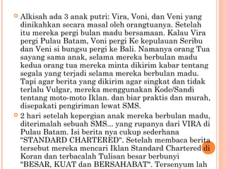  Alkisah ada 3 anak putri: Vira, Voni, dan Veni yang
  dinikahkan secara masal oleh orangtuanya. Setelah
  itu mereka pergi bulan madu bersamaan. Kalau Vira
  pergi Pulau Batam, Voni pergi Ke kepulauan Seribu
  dan Veni si bungsu pergi ke Bali. Namanya orang Tua
  sayang sama anak, selama mereka berbulan madu
  kedua orang tua mereka minta dikirim kabar tentang
  segala yang terjadi selama mereka berbulan madu.
  Tapi agar berita yang dikirim agar singkat dan tidak
  terlalu Vulgar, mereka menggunakan Kode/Sandi
  tentang moto-moto Iklan. dan biar praktis dan murah,
  disepakati pengiriman lewat SMS.
 2 hari setelah kepergian anak mereka berbulan madu,
  diterimalah sebuah SMS... yang rupanya dari VIRA di
  Pulau Batam. Isi berita nya cukup sederhana
  "STANDARD CHARTERED". Setelah membaca berita
  tersebut mereka mencari Iklan Standard Chartered di
  Koran dan terbacalah Tulisan besar berbunyi
  "BESAR, KUAT dan BERSAHABAT". Tersenyum lah
 