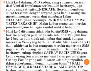  Hari ke 4 datang SMS kedua, yang rupanya berasal
  dari Voni di kepulauan seribu.....isi beritanya juga
  cukup singkat yaitu...NESCAFE. Setelah membaca
  surat tersebut .dengan tergesa-gesa kedua orang tua
  mereka mencari koran dan membaca Iklan
  NESCAFE .yang berbunyi . "NIKMATNYA SAMPAI
  TETES TERAKHIR". Maka kedua orang tua mereka
  pun tersenyum bahagia sambil sedikit haha..hihi.
 Hari ke 5 ditunggu tidak ada berita/SMS yang datang
  hari ke 6 begitu pula tidak ada sebuah SMS. pun hari
  ke 7 begitu pula tidak ada kabar dari anak bungsu
  mereka si Veni yang berbulan Madu. Memasuki hari ke
  8...... akhirnya kedua orangtua mereka menerima SMS
  juga dari Veni yang berbulan madu di Bali dan Isi
  beritanya cukup singkat CATHAY PACIFIC!!! Segera
  kedua orang tua mereka mencari Iklan penerbangan
  Cathay Pacific yang ada dikoran ..dan dijumpailah
  iklan penerbangan dengan tulisan besar "7 KALI
  SEMINGGU, 3 KALI SEHARI, 5 JAM NON-STOP.
 