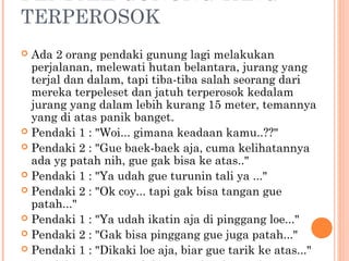 PENDAKI GUNUNG YANG
TERPEROSOK
 Ada 2 orang pendaki gunung lagi melakukan
  perjalanan, melewati hutan belantara, jurang yang
  terjal dan dalam, tapi tiba-tiba salah seorang dari
  mereka terpeleset dan jatuh terperosok kedalam
  jurang yang dalam lebih kurang 15 meter, temannya
  yang di atas panik banget.
 Pendaki 1 : "Woi... gimana keadaan kamu..??"
 Pendaki 2 : "Gue baek-baek aja, cuma kelihatannya
  ada yg patah nih, gue gak bisa ke atas.."
 Pendaki 1 : "Ya udah gue turunin tali ya ..."
 Pendaki 2 : "Ok coy... tapi gak bisa tangan gue
  patah..."
 Pendaki 1 : "Ya udah ikatin aja di pinggang loe..."
 Pendaki 2 : "Gak bisa pinggang gue juga patah..."
 Pendaki 1 : "Dikaki loe aja, biar gue tarik ke atas..."
 
