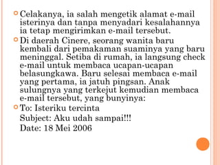  Celakanya,  ia salah mengetik alamat e-mail
  isterinya dan tanpa menyadari kesalahannya
  ia tetap mengirimkan e-mail tersebut.
 Di daerah Cinere, seorang wanita baru
  kembali dari pemakaman suaminya yang baru
  meninggal. Setiba di rumah, ia langsung check
  e-mail untuk membaca ucapan-ucapan
  belasungkawa. Baru selesai membaca e-mail
  yang pertama, ia jatuh pingsan. Anak
  sulungnya yang terkejut kemudian membaca
  e-mail tersebut, yang bunyinya:
 To: Isteriku tercinta
  Subject: Aku udah sampai!!!
  Date: 18 Mei 2006
 