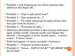    Pendaki 1 jadi bingung,ga tau harus gimana lagi..
    akhirnya dia dapat ide...

 Pendaki 1 : "Gigi lo gak patah kan?"
 Pendaki 2 : "Apa maksud elo...?"
 Pendaki 1 : "Ya udah sekarang loe gigit talinya dan
  biar gue tarik loe keatas..."
 Pendaki 2 : "Terserah loe deh..."
 Akhirnya ditariklah pendaki 2 dari jurang walaupun
  agak sedikit susah, (emang susah, tali digigit dan
  ditarik...) ketinggian 2 meter masih aman... 5 meter
  aman... 8 meter aman...
 Pada ketinggian 14 meter pendaki 1 bertanya:
 Pendaki 1 : "Gimana keadaan kamu..."
 Pendaki 2 : "Aman... $@#%$^&%&*^*(&%$#@#(^$$"
  (jatuh lagi)
 