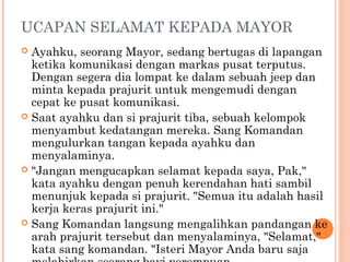 UCAPAN SELAMAT KEPADA MAYOR
 Ayahku, seorang Mayor, sedang bertugas di lapangan
  ketika komunikasi dengan markas pusat terputus.
  Dengan segera dia lompat ke dalam sebuah jeep dan
  minta kepada prajurit untuk mengemudi dengan
  cepat ke pusat komunikasi.
 Saat ayahku dan si prajurit tiba, sebuah kelompok
  menyambut kedatangan mereka. Sang Komandan
  mengulurkan tangan kepada ayahku dan
  menyalaminya.
 "Jangan mengucapkan selamat kepada saya, Pak,"
  kata ayahku dengan penuh kerendahan hati sambil
  menunjuk kepada si prajurit. "Semua itu adalah hasil
  kerja keras prajurit ini."
 Sang Komandan langsung mengalihkan pandangan ke
  arah prajurit tersebut dan menyalaminya, "Selamat,"
  kata sang komandan. "Isteri Mayor Anda baru saja
 