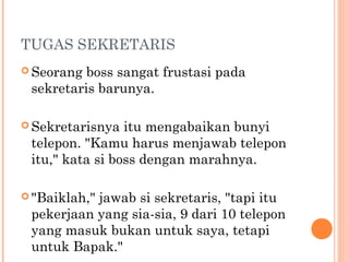 TUGAS SEKRETARIS
 Seorang boss sangat frustasi pada
 sekretaris barunya.

 Sekretarisnya  itu mengabaikan bunyi
 telepon. "Kamu harus menjawab telepon
 itu," kata si boss dengan marahnya.

 "Baiklah,"
           jawab si sekretaris, "tapi itu
 pekerjaan yang sia-sia, 9 dari 10 telepon
 yang masuk bukan untuk saya, tetapi
 untuk Bapak."
 