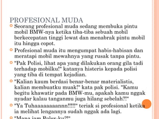 PROFESIONAL MUDA
 Seorang profesional muda sedang membuka pintu
  mobil BMW-nya ketika tiba-tiba sebuah mobil
  berkecepatan tinggi lewat dan menabrak pintu mobil
  itu hingga copot.
 Profesional muda itu mengumpat habis-habisan dan
  meratapi mobil mewahnya yang rusak tanpa pintu.
 "Pak Polisi, lihat apa yang dilakukan orang gila tadi
  terhadap mobilku!" katanya histeris kepada polisi
  yang tiba di tempat kejadian.
 "Kalian kaum berdasi benar-benar materialistis,
  kalian membuatku muak!" kata pak polisi. "Kamu
  begitu khawatir pada BMW-mu, apakah kamu nggak
  nyadar kalau tanganmu juga hilang sebelah?!"
 "Ya Tuhaaaaaaaannn!!!!!" teriak si profesional ketika
  ia melihat lengannya sudah nggak ada lagi.
 