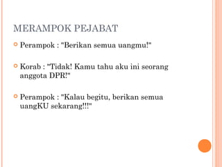 MERAMPOK PEJABAT
   Perampok : "Berikan semua uangmu!"

   Korab : "Tidak! Kamu tahu aku ini seorang
    anggota DPR!"

   Perampok : "Kalau begitu, berikan semua
    uangKU sekarang!!!"
 