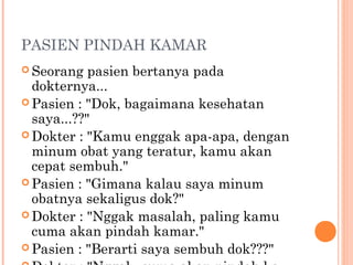 PASIEN PINDAH KAMAR
 Seorang   pasien bertanya pada
  dokternya...
 Pasien : "Dok, bagaimana kesehatan
  saya...??"
 Dokter : "Kamu enggak apa-apa, dengan
  minum obat yang teratur, kamu akan
  cepat sembuh."
 Pasien : "Gimana kalau saya minum
  obatnya sekaligus dok?"
 Dokter : "Nggak masalah, paling kamu
  cuma akan pindah kamar."
 Pasien : "Berarti saya sembuh dok???"
 